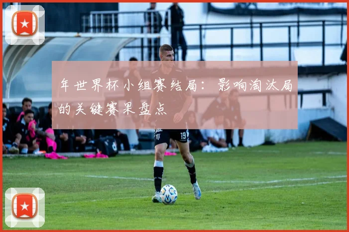 年世界杯小组赛结局:影响淘汰局的关键赛果盘点