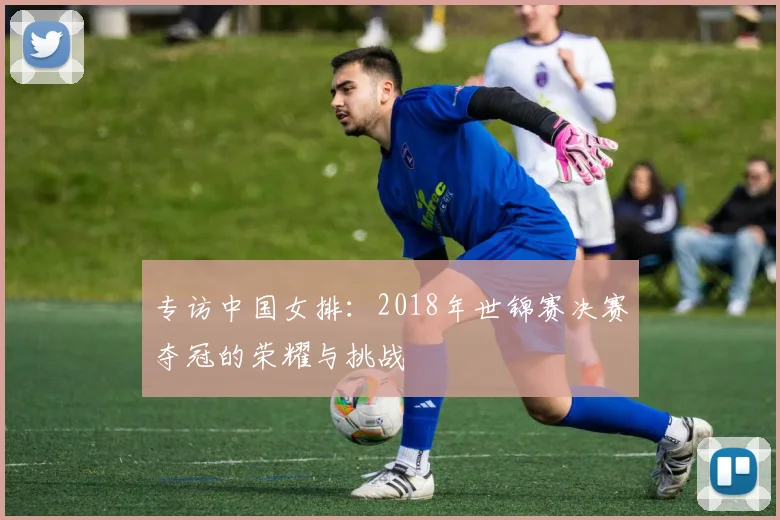 专访中国女排：2018年世锦赛决赛夺冠的荣耀与挑战