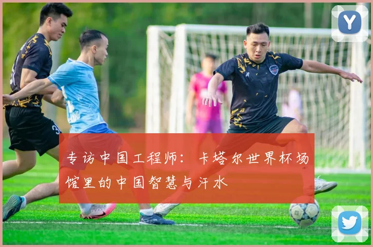 专访中国工程师：卡塔尔世界杯场馆里的中国智慧与汗水