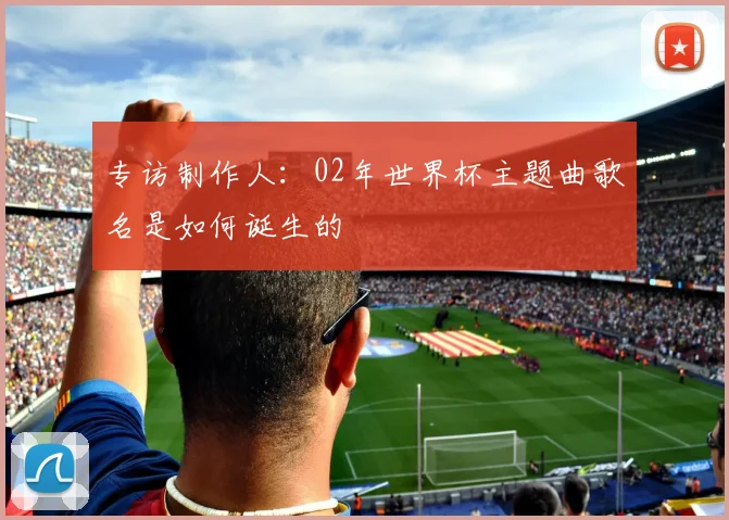 专访制作人：02年世界杯主题曲歌名是如何诞生的