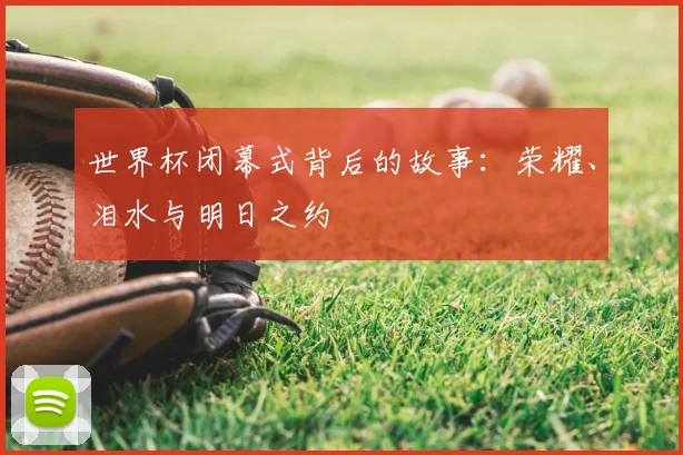 世界杯闭幕式背后的故事:荣耀、泪水与明日之约