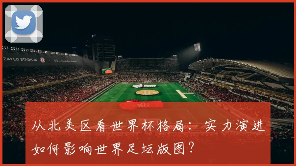 从北美区看世界杯格局：实力演进如何影响世界足坛版图？