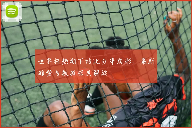 世界杯热潮下的比分串购彩:最新趋势与数据深度解读