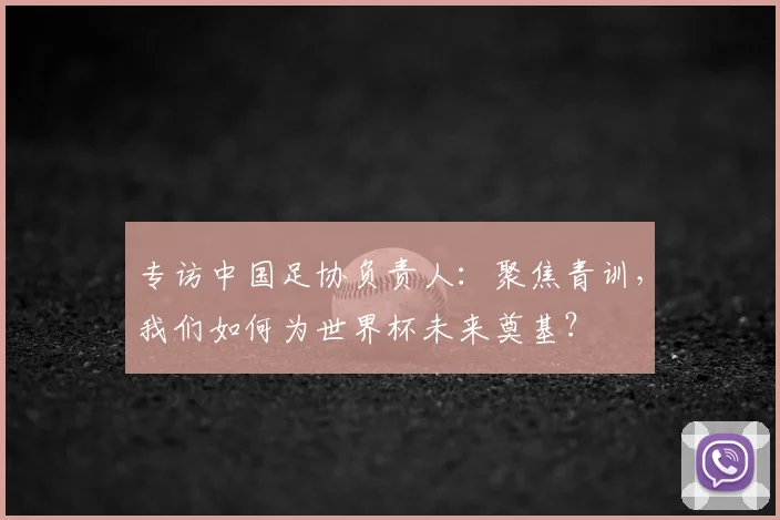 专访中国足协负责人：聚焦青训，我们如何为世界杯未来奠基？