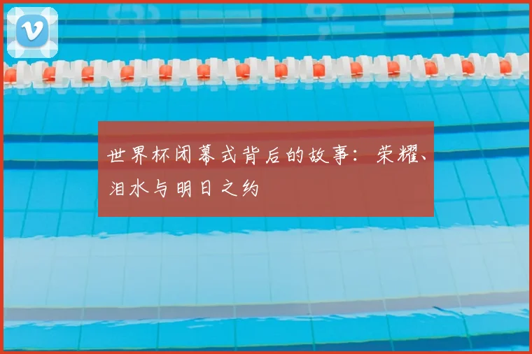 世界杯闭幕式背后的故事:荣耀、泪水与明日之约