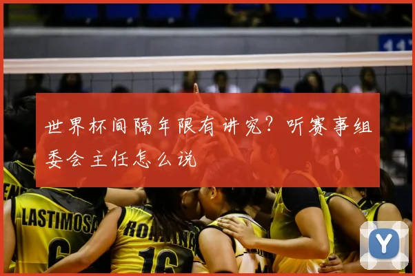 世界杯间隔年限有讲究?听赛事组委会主任怎么说