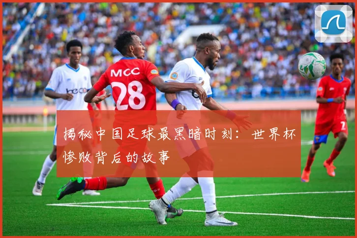 揭秘中国足球最黑暗时刻：世界杯惨败背后的故事