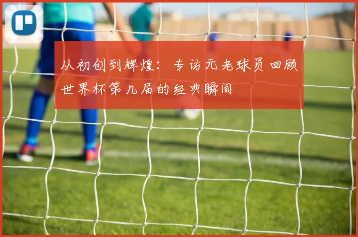 从初创到辉煌：专访元老球员回顾世界杯第几届的经典瞬间
