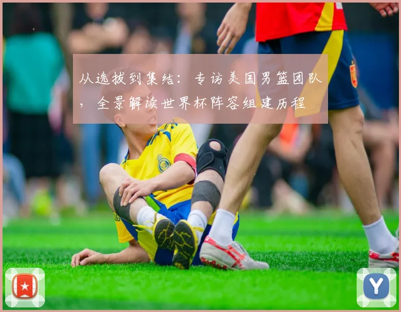 从选拔到集结：专访美国男篮团队，全景解读世界杯阵容组建历程