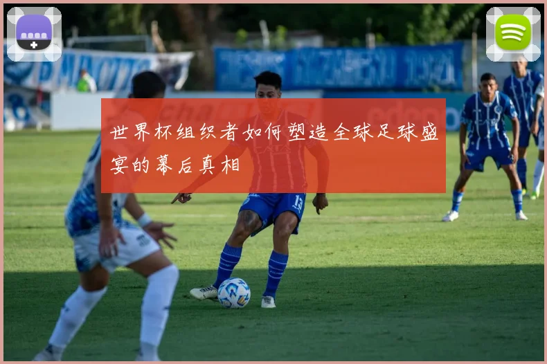 世界杯组织者如何塑造全球足球盛宴的幕后真相