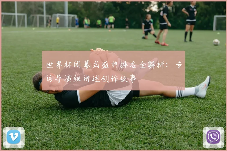 世界杯闭幕式盛典排名全解析:专访导演组讲述创作故事