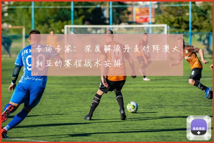 专访专家：深度解读丹麦对阵澳大利亚的赛程战术安排