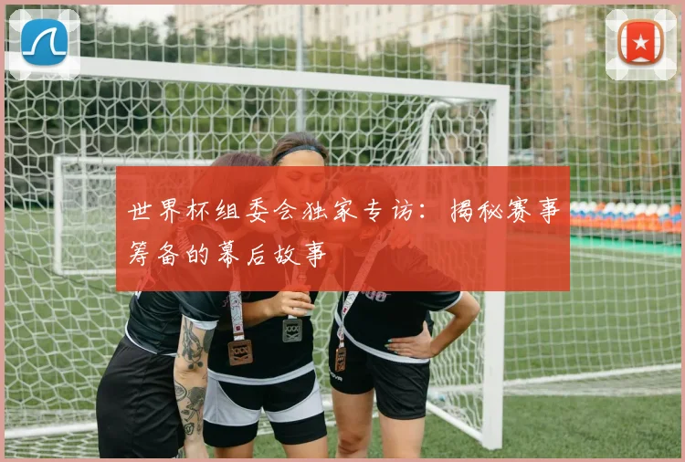世界杯组委会独家专访：揭秘赛事筹备的幕后故事
