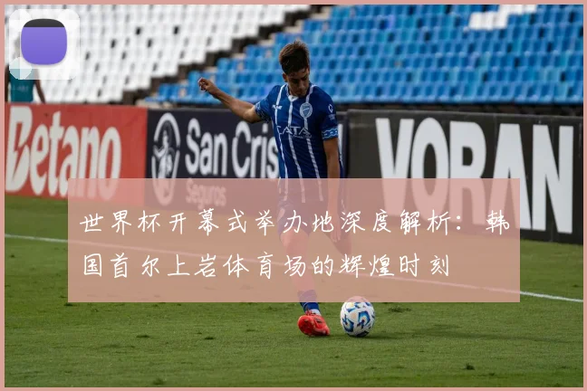 世界杯开幕式举办地深度解析:韩国首尔上岩体育场的辉煌时刻