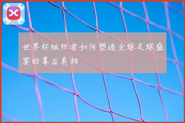 世界杯组织者如何塑造全球足球盛宴的幕后真相