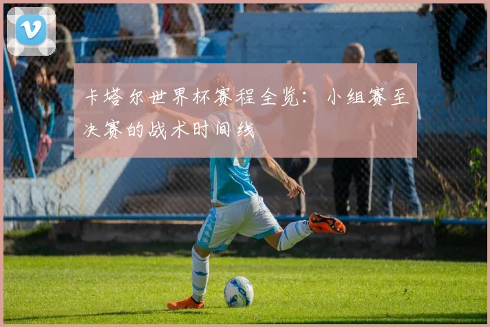 卡塔尔世界杯赛程全览：小组赛至决赛的战术时间线