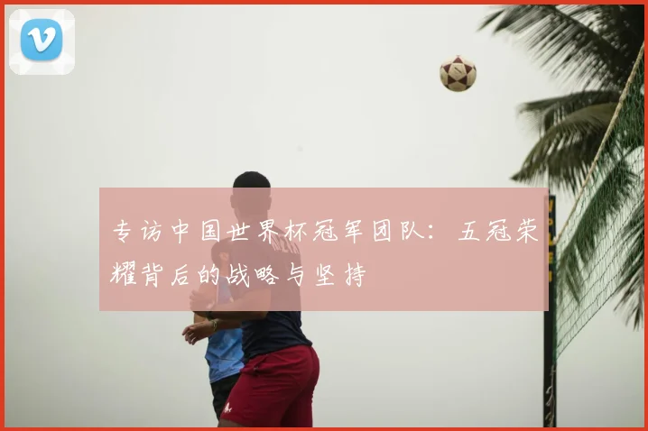 专访中国世界杯冠军团队：五冠荣耀背后的战略与坚持