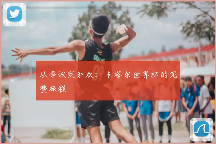 从争议到狂欢：卡塔尔世界杯的完整旅程