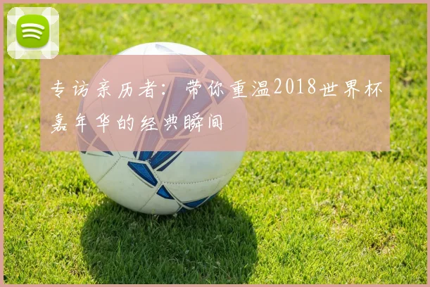 专访亲历者：带你重温2018世界杯嘉年华的经典瞬间
