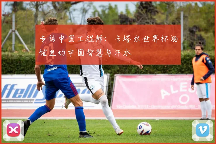 专访中国工程师：卡塔尔世界杯场馆里的中国智慧与汗水