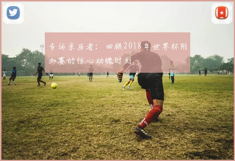 专访亲历者：回顾2018年世界杯附加赛的惊心动魄时刻