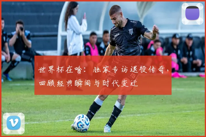 世界杯在啥:独家专访退役传奇,回顾经典瞬间与时代变迁