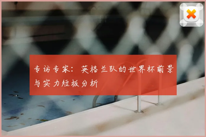 专访专家：英格兰队的世界杯前景与实力短板分析