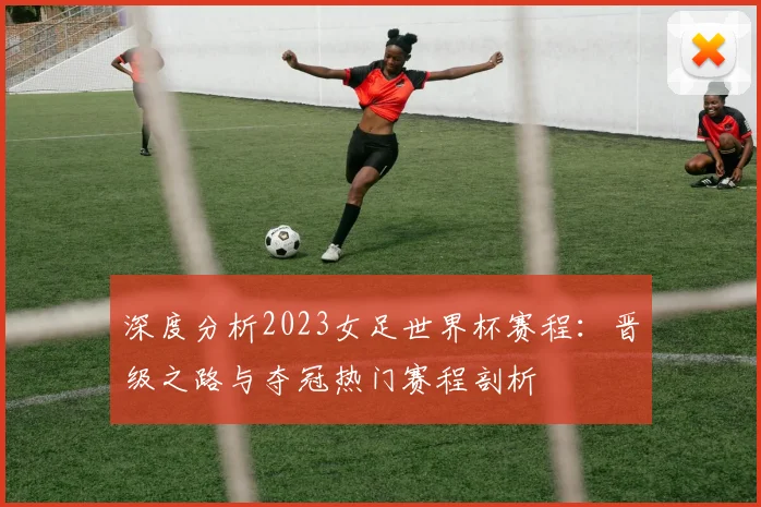 深度分析2023女足世界杯赛程：晋级之路与夺冠热门赛程剖析