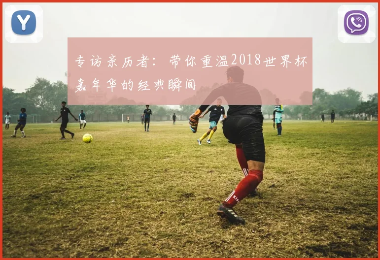 专访亲历者：带你重温2018世界杯嘉年华的经典瞬间