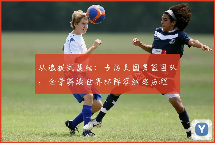 从选拔到集结:专访美国男篮团队,全景解读世界杯阵容组建历程