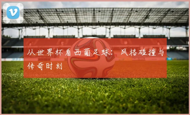从世界杯看西葡足球:风格碰撞与传奇时刻