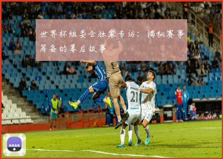 世界杯组委会独家专访:揭秘赛事筹备的幕后故事
