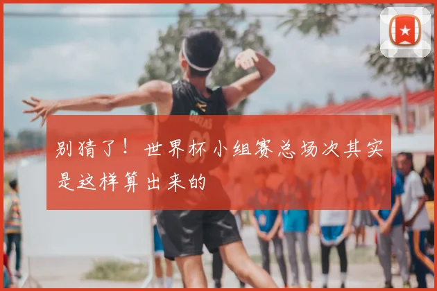 别猜了!世界杯小组赛总场次其实是这样算出来的