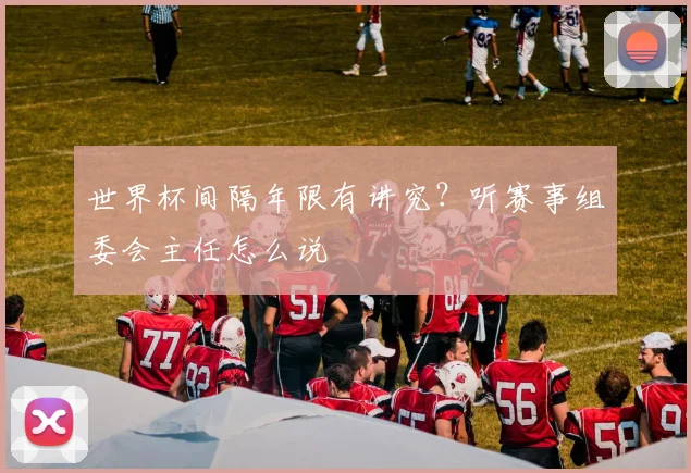 世界杯间隔年限有讲究?听赛事组委会主任怎么说