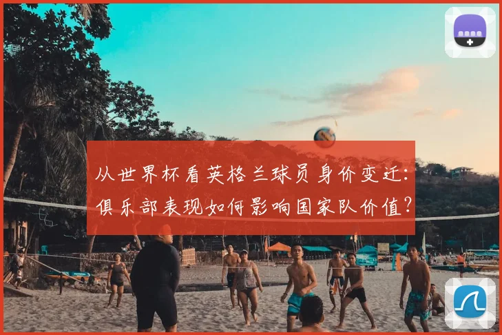 从世界杯看英格兰球员身价变迁：俱乐部表现如何影响国家队价值？