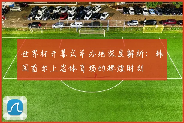 世界杯开幕式举办地深度解析：韩国首尔上岩体育场的辉煌时刻
