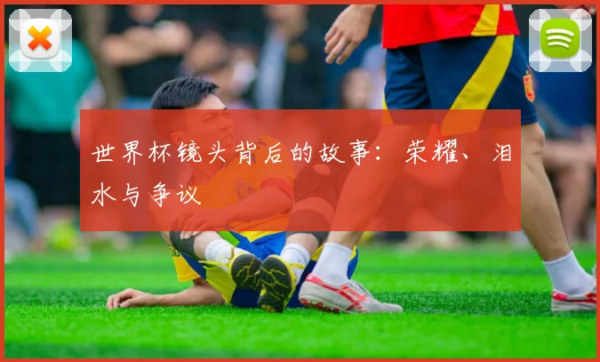 世界杯镜头背后的故事:荣耀、泪水与争议