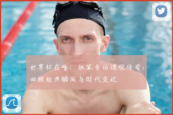 世界杯在啥：独家专访退役传奇，回顾经典瞬间与时代变迁