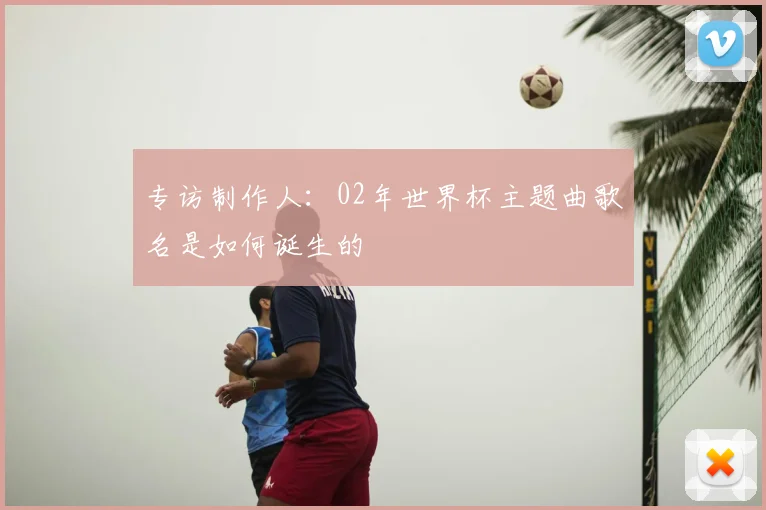 专访制作人:02年世界杯主题曲歌名是如何诞生的