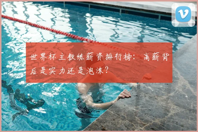 世界杯主教练薪资排行榜:高薪背后是实力还是泡沫?