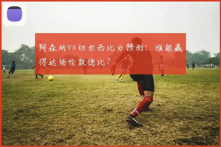 阿森纳vs切尔西比分预测：谁能赢得这场伦敦德比？