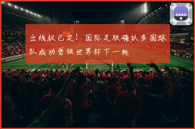 出线权已定！国际足联确认多国球队成功晋级世界杯下一轮